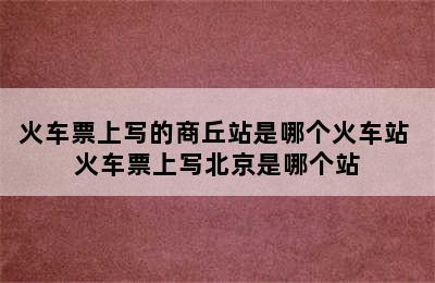 火车票上写的商丘站是哪个火车站 火车票上写北京是哪个站